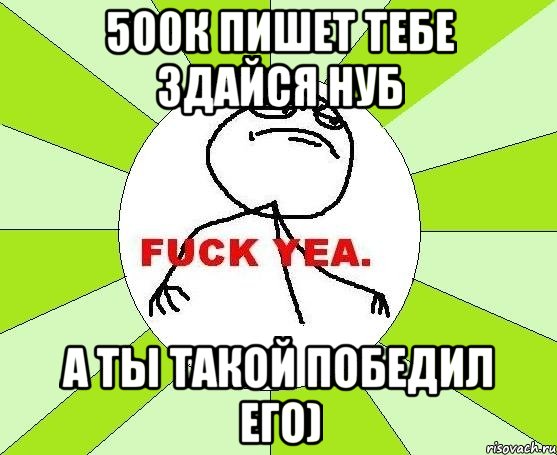 500к пишет тебе здайся нуб а ты такой победил его)