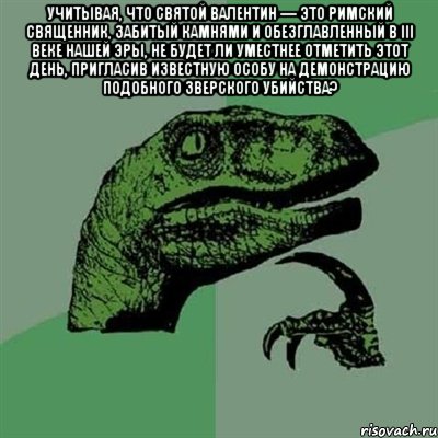 Учитывая, что святой Валентин — это римский священник, забитый камнями и обезглавленный в III веке нашей эры, не будет ли уместнее отметить этот день, пригласив известную особу на демонстрацию подобного зверского убийства? , Мем Филосораптор