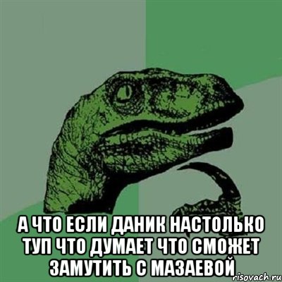  а что если Даник настолько туп что думает что сможет замутить с Мазаевой, Мем Филосораптор