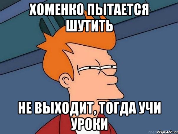 Хоменко пытается шутить Не выходит, тогда учи уроки, Мем  Фрай (мне кажется или)