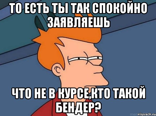 То есть ты так спокойно заявляешь что не в курсе,кто такой Бендер?, Мем  Фрай (мне кажется или)