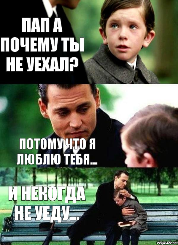 Пап а почему ты не уехал? Потому что я люблю тебя... И некогда не уеду...