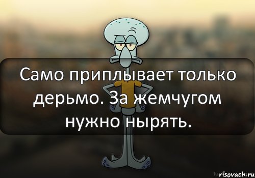 Само приплывает только дерьмо. За жемчугом нужно нырять.