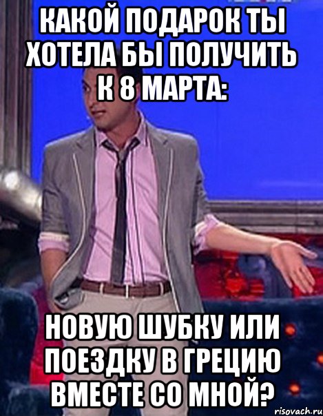 Какой подарок ты хотела бы получить к 8 марта: новую шубку или поездку в Грецию вместе со мной?