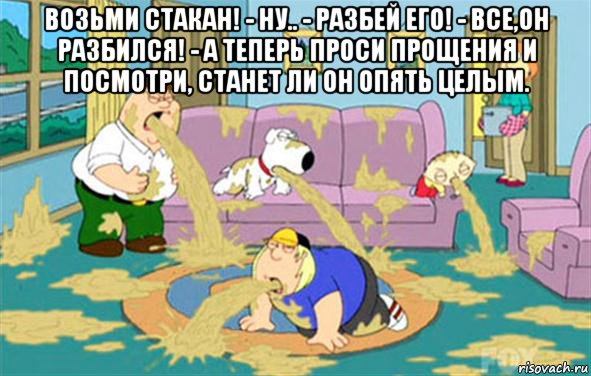 Возьми стакан! - Ну.. - Разбей его! - Все,он разбился! - А теперь проси прощения и посмотри, станет ли он опять целым. 