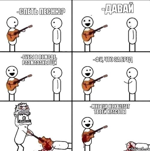 -спеть песню? -давай -губы в помаде, размазаны щи -фу, что за бред -мне так не хватает твоей красоты