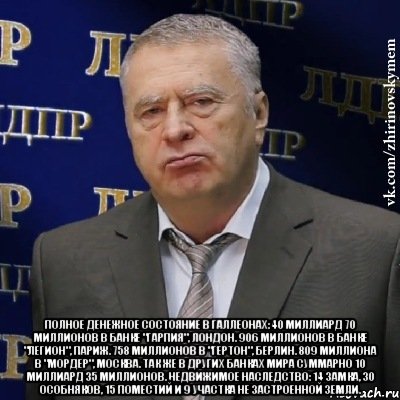  Полное денежное состояние в галлеонах: 40 миллиард 70 миллионов в банке "Гарпия", Лондон. 906 миллионов в банке "Легион", Париж. 758 миллионов в "Гертон", Берлин. 809 миллиона в "Мордер", Москва. Так же в других банках мира суммарно 10 миллиард 35 миллионов. Недвижимое наследство: 14 замка, 30 особняков, 15 поместий и 9 участка не застроенной земли., Мем Хватит это терпеть (Жириновский)