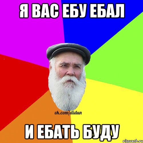 Я вас ебу ебал и ебать буду