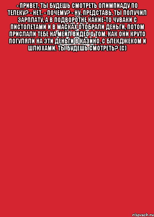 - Привет, ты будешь смотреть Олимпиаду по телеку? - Нет. - Почему? - Ну, представь, ты получил зарплату, а в подворотне какие-то чуваки с пистолетами и в масках отобрали деньги, потом прислали тебе на мейл видео о том, как они круто погуляли на эти деньги в казино, с блекджеком и шлюхами. Ты будешь смотреть? (с) , Комикс Keep Calm 3