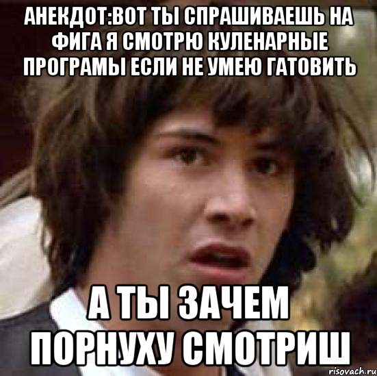 Анекдот:вот ты спрашиваешь на фига я смотрю куленарные програмы если не умею гатовить А ты зачем порнуху смотриш, Мем А что если (Киану Ривз)