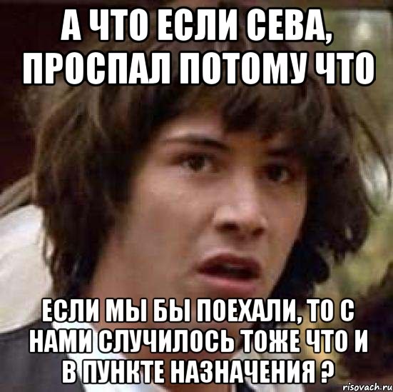 А ЧТО ЕСЛИ СЕВА, ПРОСПАЛ ПОТОМУ ЧТО ЕСЛИ МЫ БЫ ПОЕХАЛИ, ТО С НАМИ СЛУЧИЛОСЬ ТОЖЕ ЧТО И В ПУНКТЕ НАЗНАЧЕНИЯ ?, Мем А что если (Киану Ривз)