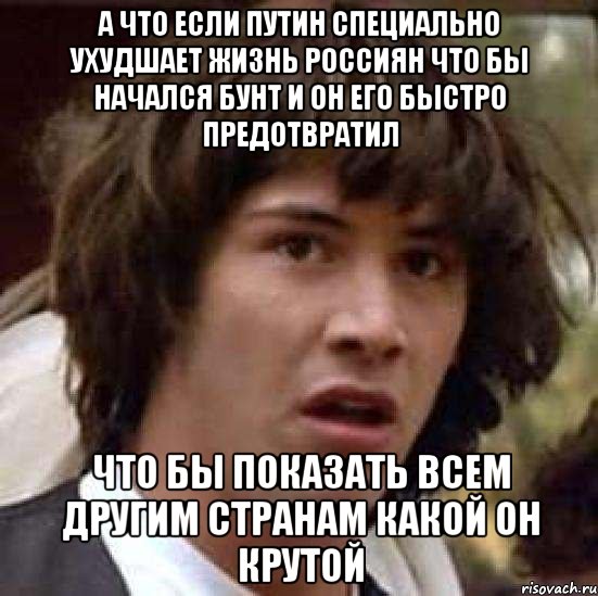 а что если Путин специально ухудшает жизнь россиян что бы начался бунт и он его быстро предотвратил что бы показать всем другим странам какой он крутой