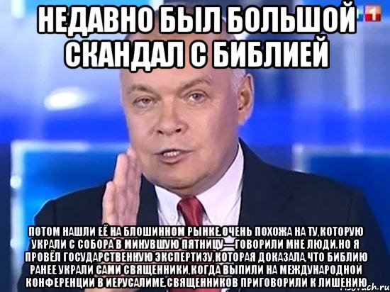 Недавно был большой скандал с Библией Потом нашли её на блошинном рынке.Очень похожа на ту,которую украли с собора в минувшую пятницу—говорили мне люди.Но я провёл государственную экспертизу,которая доказала,что Библию ранее украли сами священники,когда выпили на международной конФеренции в Иерусалиме.Священников приговорили к лишению