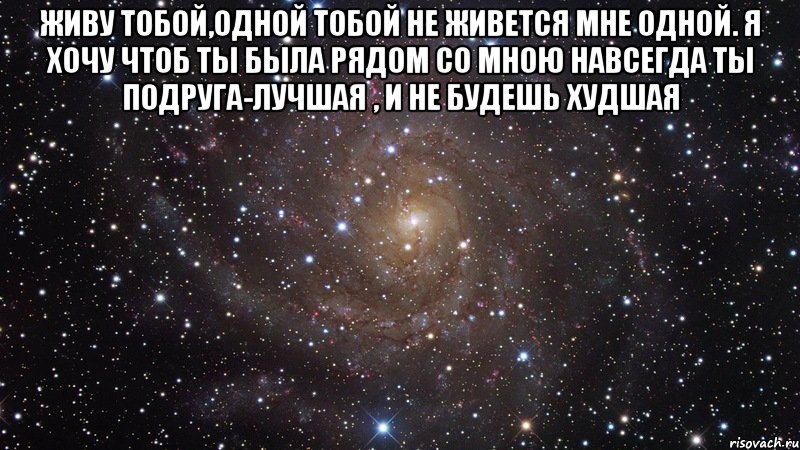 Живу тобой,одной тобой Не живется мне одной. Я хочу чтоб ты была Рядом со мною навсегда Ты подруга-лучшая , И не будешь худшая , Мем  Космос (офигенно)