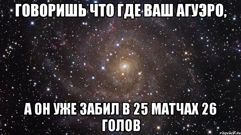 Говоришь что где ваш Агуэро, А он уже забил в 25 матчах 26 голов, Мем  Космос (офигенно)