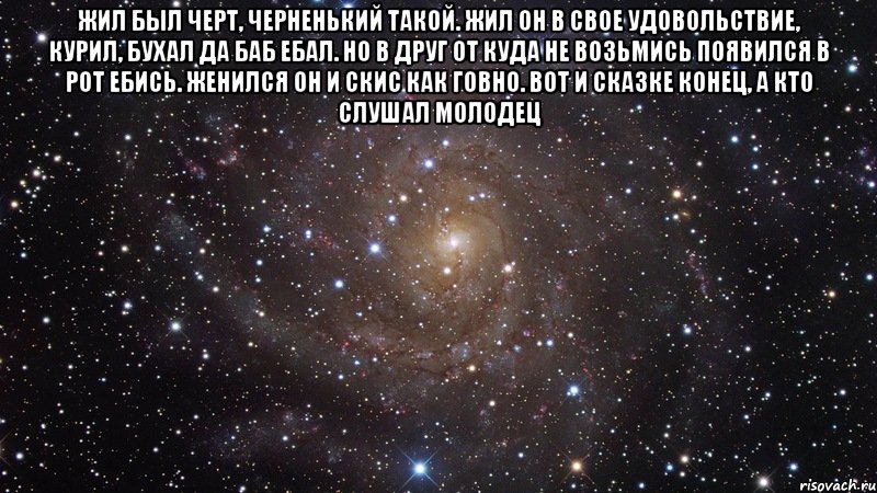 Жил был черт, черненький такой. Жил он в свое удовольствие, курил, бухал да баб ебал. Но в друг от куда не возьмись появился в рот ебись. Женился он и скис как говно. Вот и сказке конец, а кто слушал молодец , Мем  Космос (офигенно)