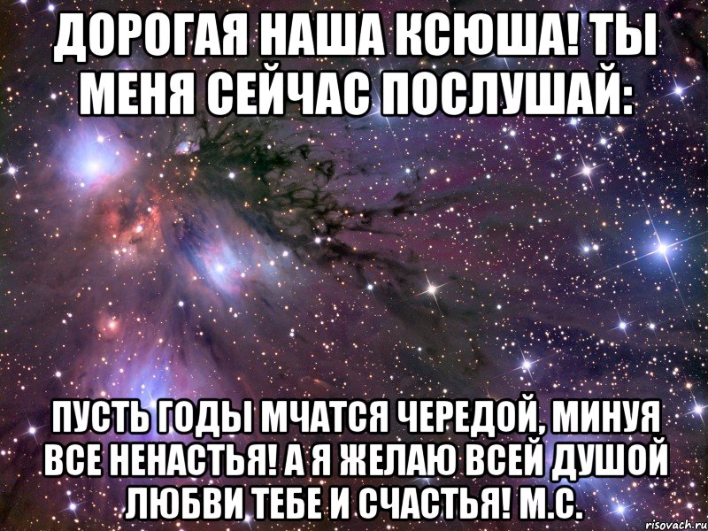 Дорогая наша Ксюша! Ты меня сейчас послушай: Пусть годы мчатся чередой, Минуя все ненастья! А я желаю всей душой Любви тебе и счастья! М.С., Мем Космос