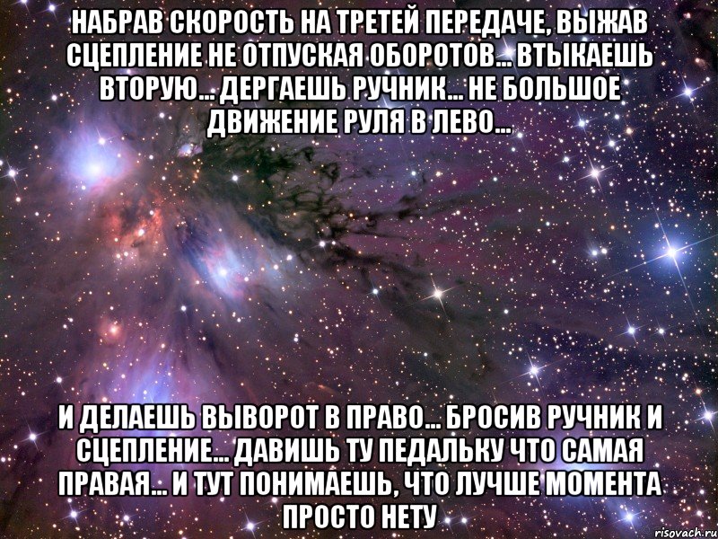 Набрав Скорость на Третей передаче, Выжав Сцепление не отпуская оборотов... Втыкаешь вторую... Дергаешь ручник... Не большое движение руля в лево... И делаешь выворот в право... Бросив ручник и сцепление... Давишь ту педальку что самая правая... И тут понимаешь, что лучше момента просто нету, Мем Космос