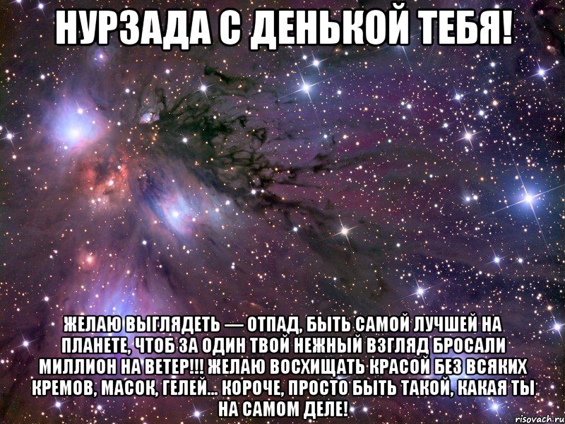 НУРЗАДА С ДЕНЬКОЙ ТЕБЯ! Желаю выглядеть — отпад, Быть самой лучшей на планете, Чтоб за один твой нежный взгляд Бросали миллион на ветер!!! Желаю восхищать красой Без всяких кремов, масок, гелей… Короче, просто быть такой, Какая ТЫ на самом деле!, Мем Космос