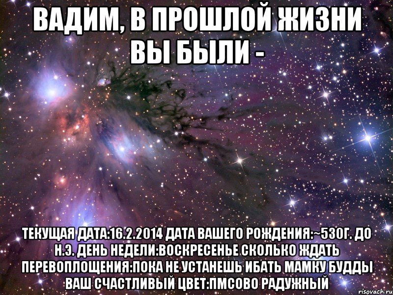 Вадим, В прошлой жизни вы были - Текущая дата:16.2.2014 Дата вашего рождения:~530г. до н.э. День недели:Воскресенье Сколько ждать перевоплощения:Пока не устанешь ибать мамку Будды Ваш счастливый цвет:ПМСово радужный, Мем Космос