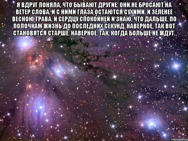 Я вдруг поняла, что бывают другие. Они не бросают на ветер слова. И с ними глаза остаются сухими. И зеленее весною трава. И сердцу спокойней и знаю, что дальше. По полочкам жизнь до последних секунд. Наверное, так вот становятся старше. Наверное, так, когда больше не ждут. , Мем Космос