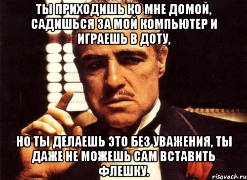 Ты приходишь ко мне домой, садишься за мой компьютер и играешь в Доту, но ты делаешь это без уважения, ты даже не можешь сам вставить флешку., Мем крестный отец