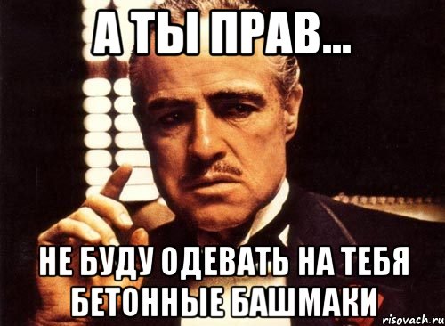 А ты прав... Не буду одевать на тебя бетонные башмаки, Мем крестный отец