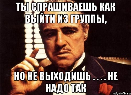 ты спрашиваешь как выйти из группы, но не выходишь . . . . не надо так, Мем крестный отец