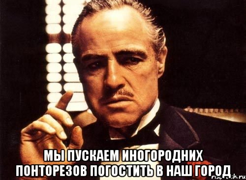  мы пускаем иногородних понторезов погостить в наш город, Мем крестный отец