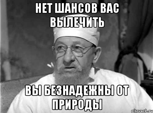 Нет шансов вас вылечить Вы безнадежны от природы