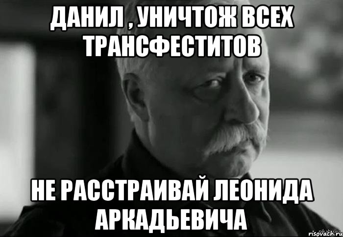 Данил , уничтож всех трансфеститов не расстраивай леонида аркадьевича, Мем Не расстраивай Леонида Аркадьевича