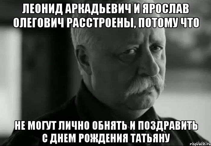 ЛЕОНИД АРКАДЬЕВИЧ И ЯРОСЛАВ ОЛЕГОВИЧ РАССТРОЕНЫ, ПОТОМУ ЧТО НЕ МОГУТ ЛИЧНО ОБНЯТЬ И ПОЗДРАВИТЬ С ДНЕМ РОЖДЕНИЯ ТАТЬЯНУ, Мем Не расстраивай Леонида Аркадьевича