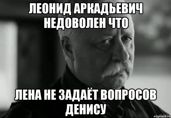 ЛЕОНИД АРКАДЬЕВИЧ НЕДОВОЛЕН что Лена не задаёт вопросов Денису, Мем Не расстраивай Леонида Аркадьевича