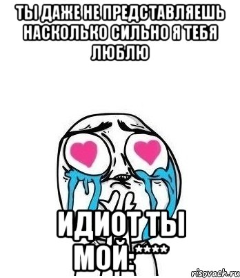 Ты даже не представляешь насколько сильно я тебя люблю Идиот ты мой:****, Мем Влюбленный