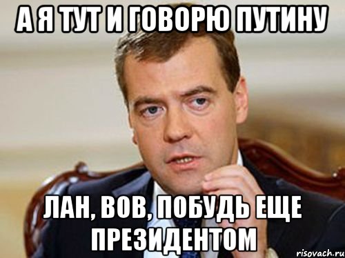 а я тут и говорю Путину Лан, Вов, побудь еще президентом, Мем  Медведев нельзя так просто