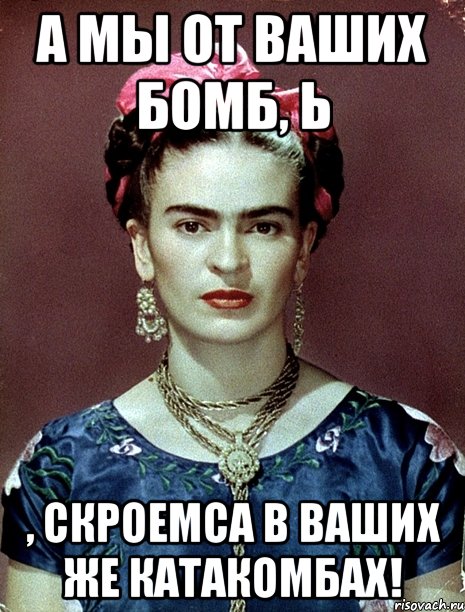 А мы от ваших бомб, Ь , скроемса в ваших же катакомбах!