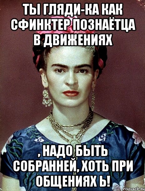 Ты гляди-ка как сфинктер познаётца в движениях , надо быть собранней, хоть при общениях Ь!