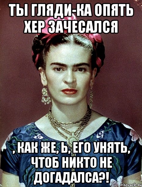 Ты гляди-ка опять хер зачесался , как же, Ь, его унять, чтоб никто не догадалса?!