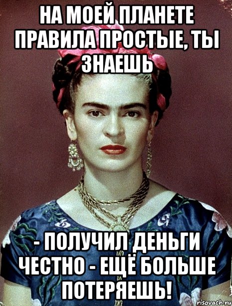 На моей планете правила простые, ты знаешь - получил деньги честно - ещё больше потеряешь!