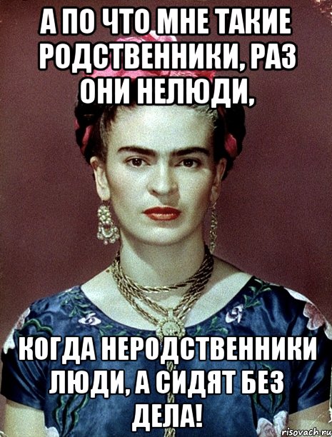 А по что мне такие родственники, раз они нелюди, когда неродственники люди, а сидят без дела!