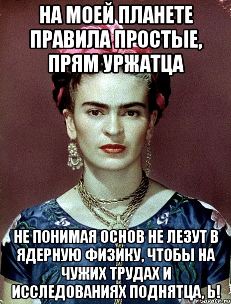 На моей планете правила простые, прям уржатца не понимая основ не лезут в ядерную физику, чтобы на чужих трудах и исследованиях поднятца, Ь!
