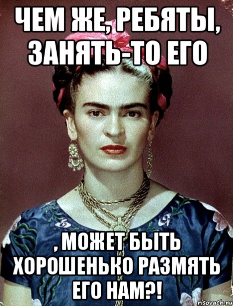 Чем же, ребяты, занять-то его , может быть хорошенько размять его нам?!