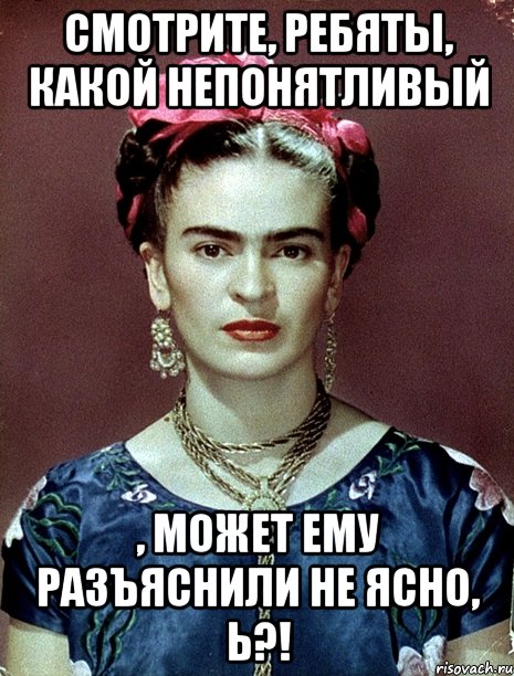 Смотрите, ребяты, какой непонятливый , может ему разъяснили не ясно, Ь?!