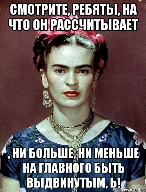 Смотрите, ребяты, на что он рассчитывает , ни больше, ни меньше на Главного быть выдвинутым, Ь!