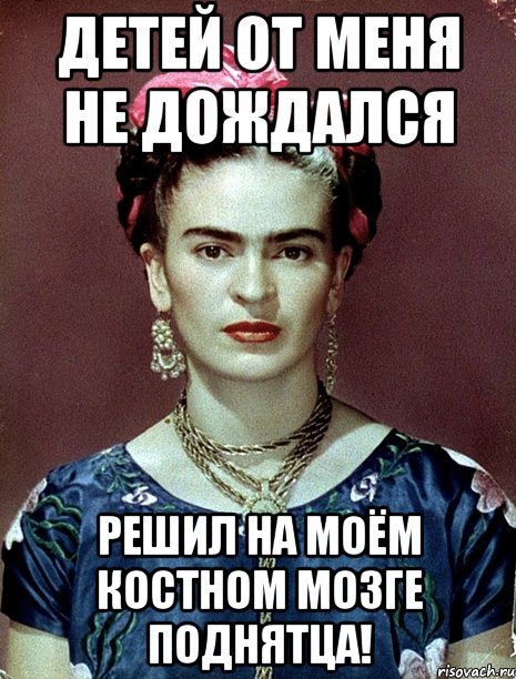 Детей от меня не дождался Решил на моём костном мозге поднятца!