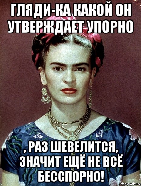 Гляди-ка какой он утверждает упорно , раз шевелится, значит ещё не всё бесспорно!