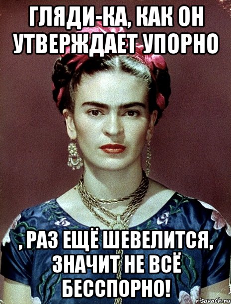 Гляди-ка, как он утверждает упорно , раз ещё шевелится, значит не всё бесспорно!