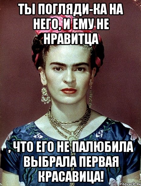 Ты погляди-ка на него, и ему не нравитца , что его не палюбила выбрала первая красавица!