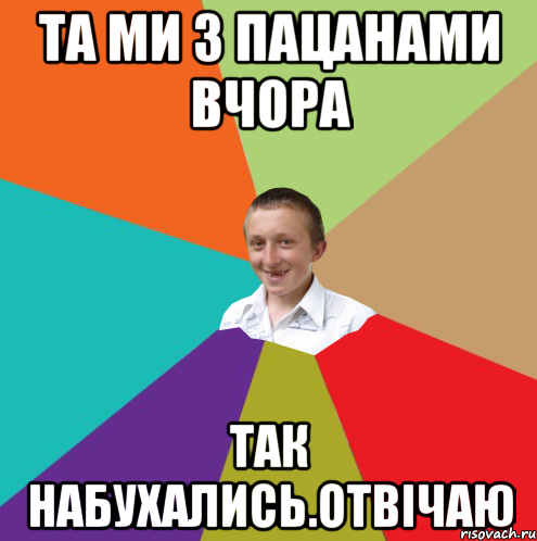 Та ми з пацанами вчора так набухались.Отвічаю, Мем  малый паца