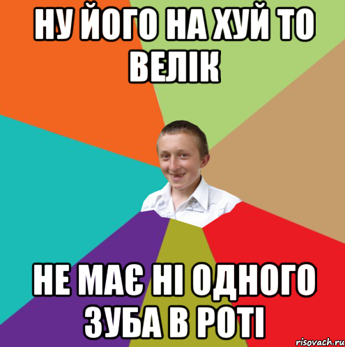 ну його на хуй то велік не має ні одного зуба в роті